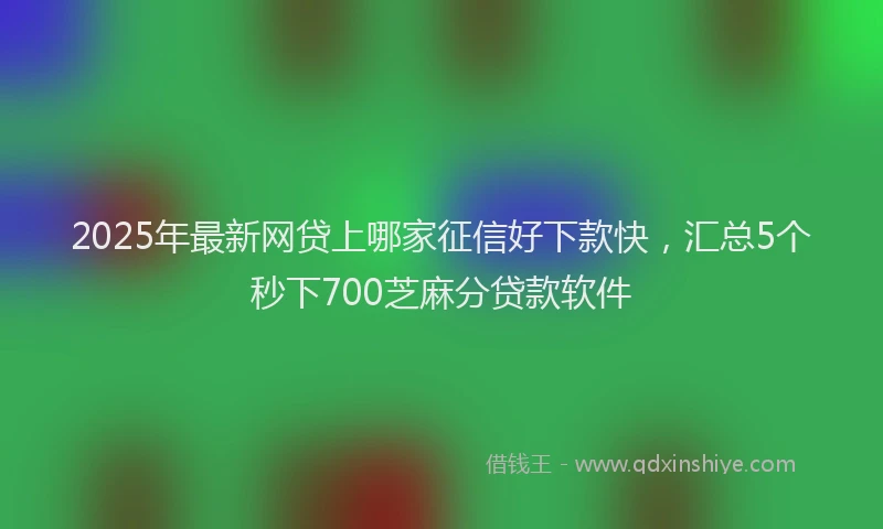 2025年最新网贷上哪家征信好下款快，汇总5个秒下700芝麻分贷款软件