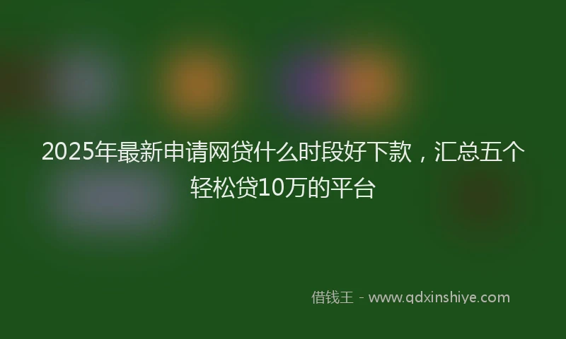 2025年最新申请网贷什么时段好下款，汇总五个轻松贷10万的平台
