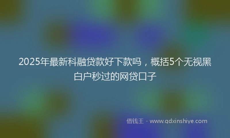 2025年最新科融贷款好下款吗，概括5个无视黑白户秒过的网贷口子