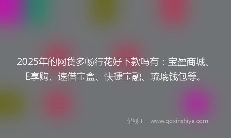 2025年的网贷多畅行花好下款吗有：宝盈商城、E享购、速借宝盒、快捷宝融、琉璃钱包等。