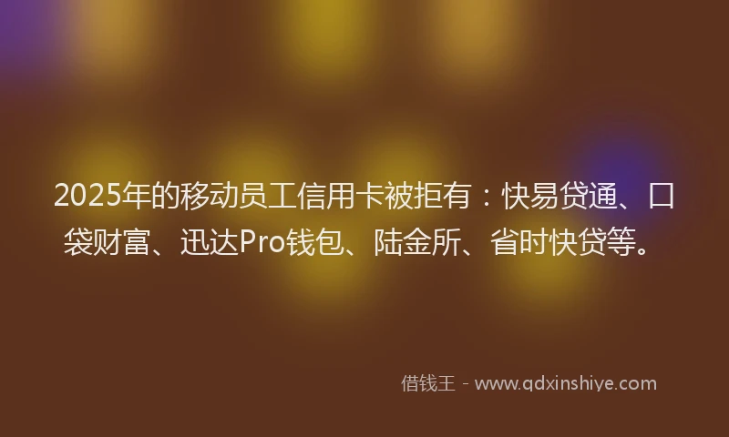 2025年的移动员工信用卡被拒有：快易贷通、口袋财富、迅达Pro钱包、陆金所、省时快贷等。
