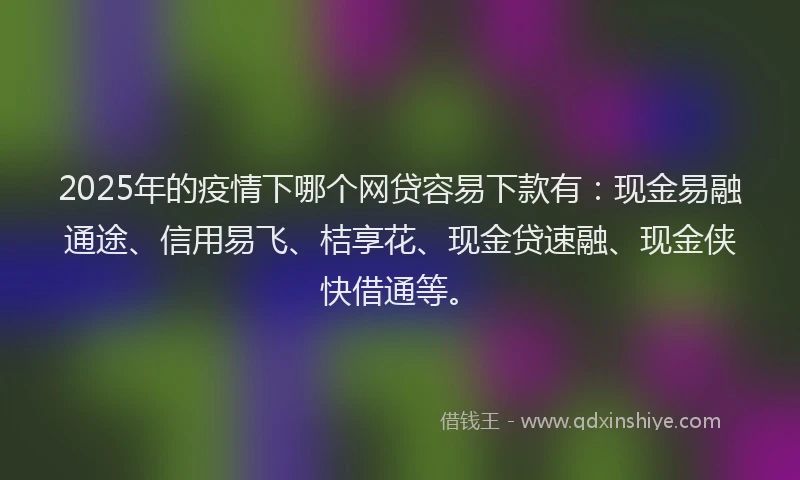 2025年的疫情下哪个网贷容易下款有：现金易融通途、信用易飞、桔享花、现金贷速融、现金侠快借通等。