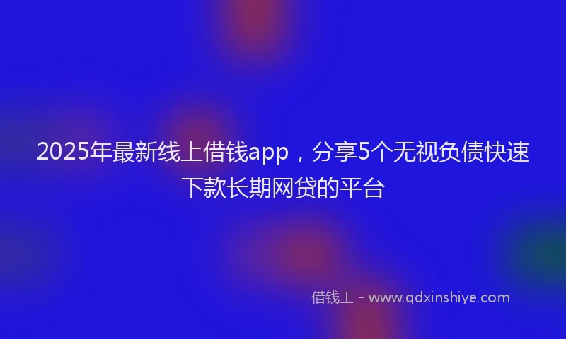 2025年最新线上借钱app，分享5个无视负债快速下款长期网贷的平台
