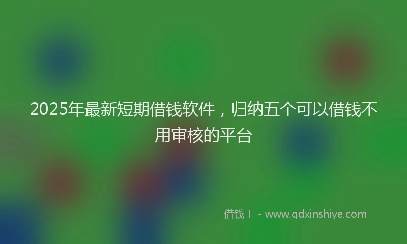 2025年最新短期借钱软件，归纳五个可以借钱不用审核的平台