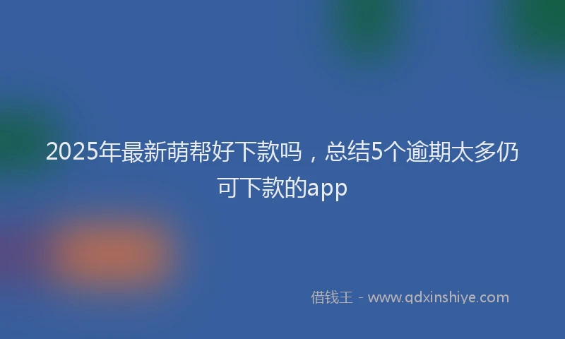 2025年最新萌帮好下款吗，总结5个逾期太多仍可下款的app