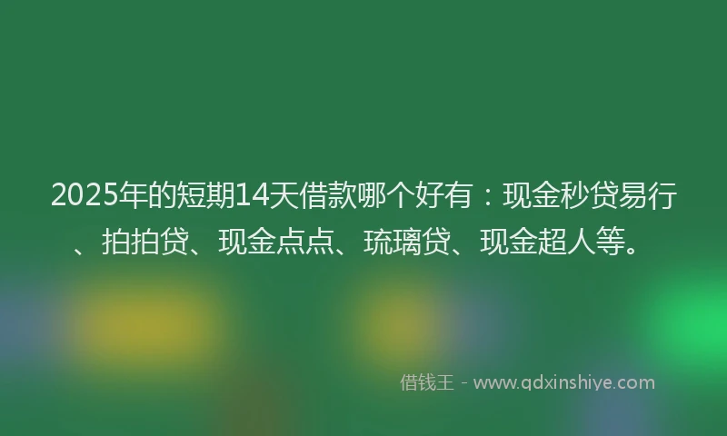 2025年的短期14天借款哪个好有：现金秒贷易行、拍拍贷、现金点点、琉璃贷、现金超人等。