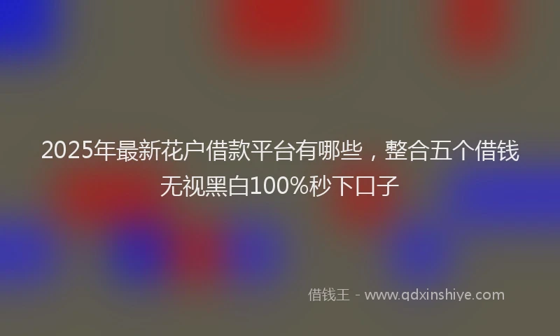 2025年最新花户借款平台有哪些，整合五个借钱无视黑白100%秒下口子