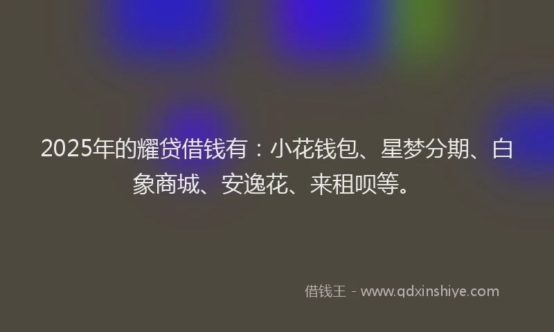 2025年的耀贷借钱有：小花钱包、星梦分期、白象商城、安逸花、来租呗等。