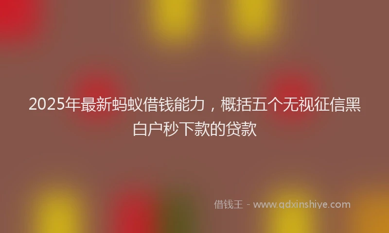 2025年最新蚂蚁借钱能力，概括五个无视征信黑白户秒下款的贷款
