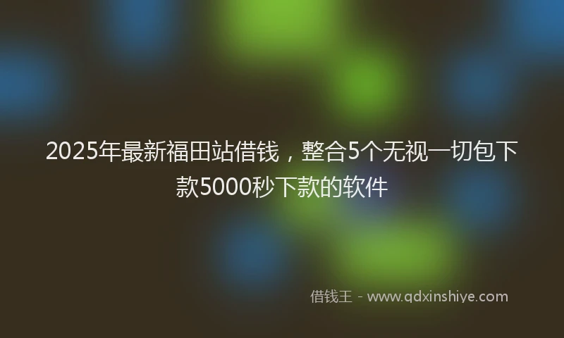 2025年最新福田站借钱，整合5个无视一切包下款5000秒下款的软件