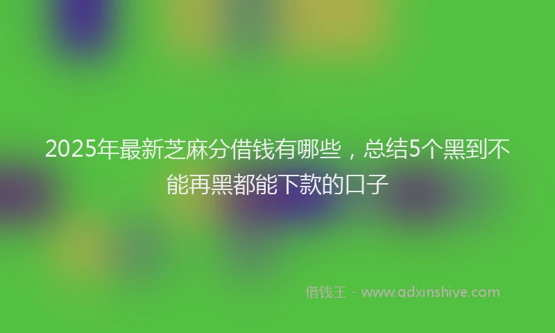 2025年最新芝麻分借钱有哪些，总结5个黑到不能再黑都能下款的口子