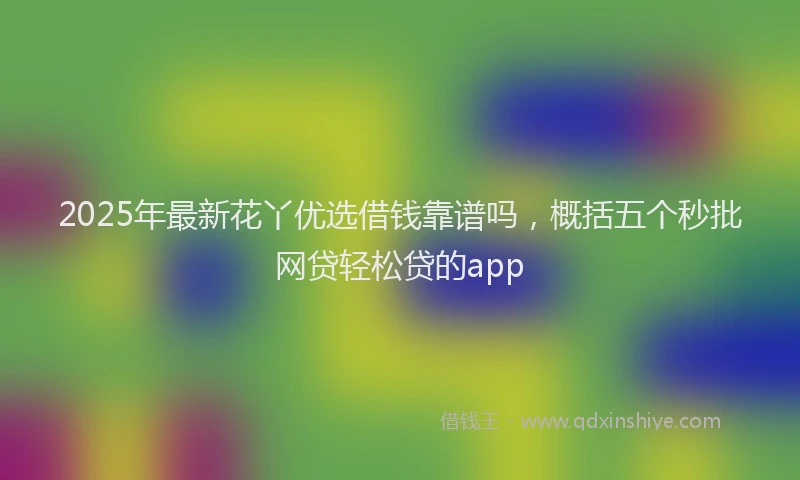 2025年最新花丫优选借钱靠谱吗，概括五个秒批网贷轻松贷的app