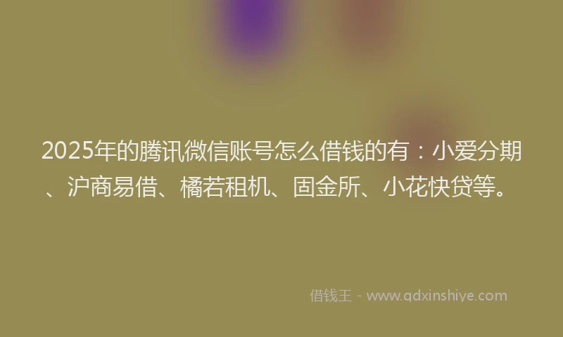 2025年的腾讯微信账号怎么借钱的有：小爱分期、沪商易借、橘若租机、固金所、小花快贷等。