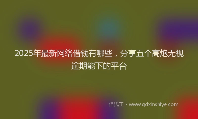 2025年最新网络借钱有哪些，分享五个高炮无视逾期能下的平台