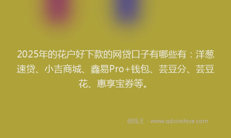 2025年的花户好下款的网贷口子有哪些有：洋葱速贷、小吉商城、鑫易Pro+钱包、芸豆分、芸豆花、惠享宝券等。
