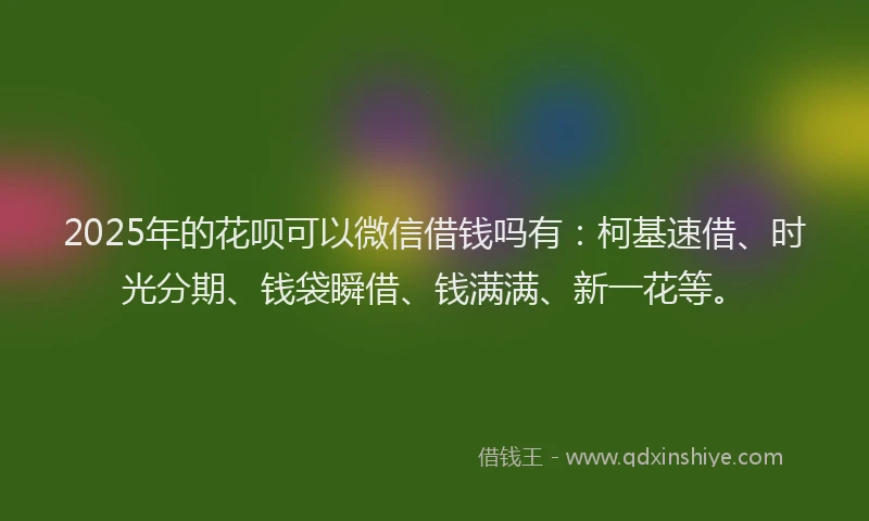 2025年的花呗可以微信借钱吗有：柯基速借、时光分期、钱袋瞬借、钱满满、新一花等。