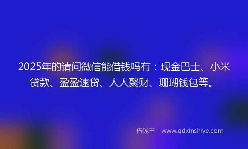 2025年的请问微信能借钱吗有：现金巴士、小米贷款、盈盈速贷、人人聚财、珊瑚钱包等。