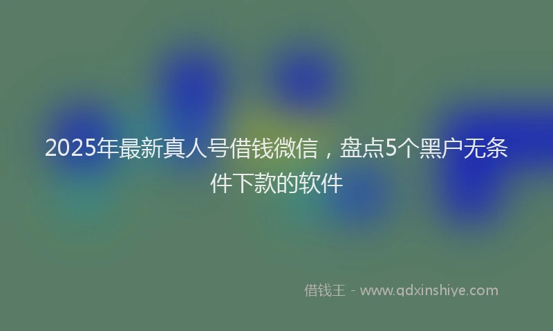 2025年最新真人号借钱微信，盘点5个黑户无条件下款的软件