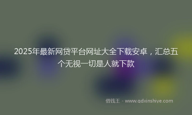 2025年最新网贷平台网址大全下载安卓，汇总五个无视一切是人就下款