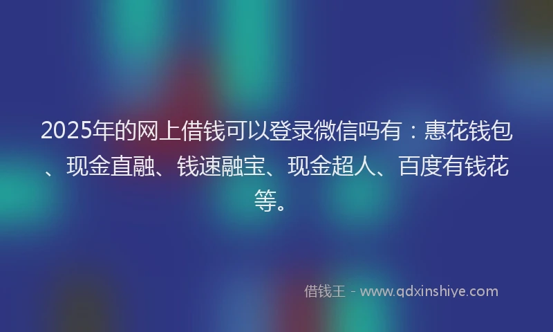 2025年的网上借钱可以登录微信吗有：惠花钱包、现金直融、钱速融宝、现金超人、百度有钱花等。