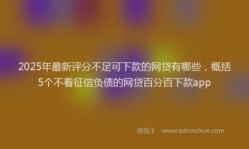 2025年最新评分不足可下款的网贷有哪些，概括5个不看征信负债的网贷百分百下款app