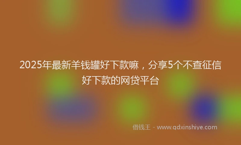 2025年最新羊钱罐好下款嘛，分享5个不查征信好下款的网贷平台