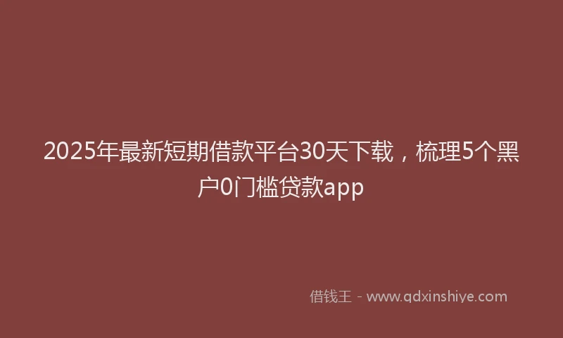 2025年最新短期借款平台30天下载，梳理5个黑户0门槛贷款app
