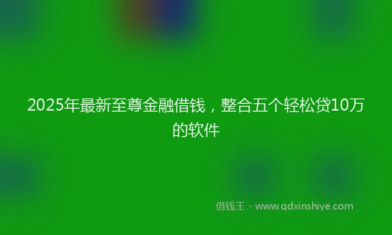 2025年最新至尊金融借钱，整合五个轻松贷10万的软件