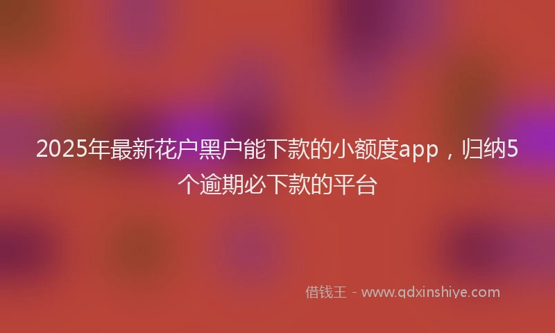 2025年最新花户黑户能下款的小额度app，归纳5个逾期必下款的平台