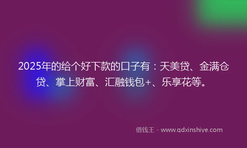 2025年的给个好下款的口子有：天美贷、金满仓贷、掌上财富、汇融钱包+、乐享花等。