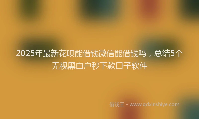 2025年最新花呗能借钱微信能借钱吗，总结5个无视黑白户秒下款口子软件