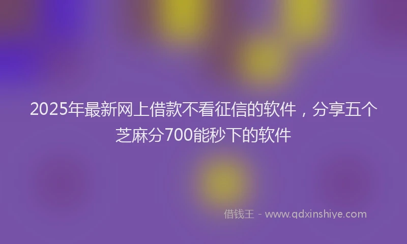 2025年最新网上借款不看征信的软件，分享五个芝麻分700能秒下的软件