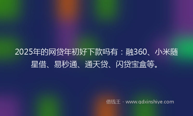 2025年的网贷年初好下款吗有：融360、小米随星借、易秒通、通天贷、闪贷宝盒等。