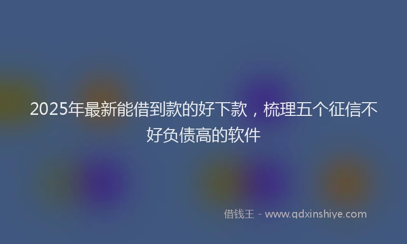 2025年最新能借到款的好下款，梳理五个征信不好负债高的软件