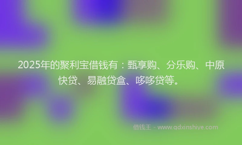 2025年的聚利宝借钱有：甄享购、分乐购、中原快贷、易融贷盒、哆哆贷等。