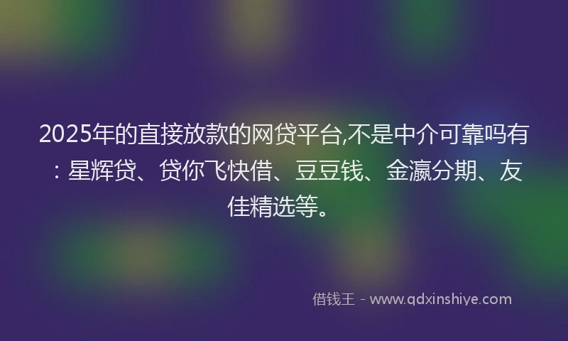 2025年的直接放款的网贷平台,不是中介可靠吗有：星辉贷、贷你飞快借、豆豆钱、金瀛分期、友佳精选等。
