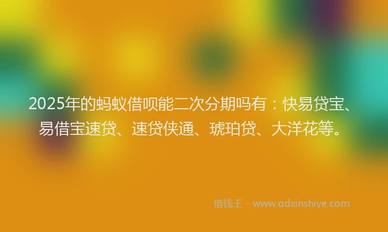 2025年的蚂蚁借呗能二次分期吗有：快易贷宝、易借宝速贷、速贷侠通、琥珀贷、大洋花等。