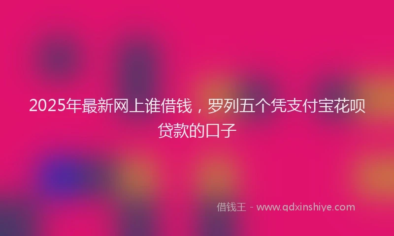2025年最新网上谁借钱，罗列五个凭支付宝花呗贷款的口子
