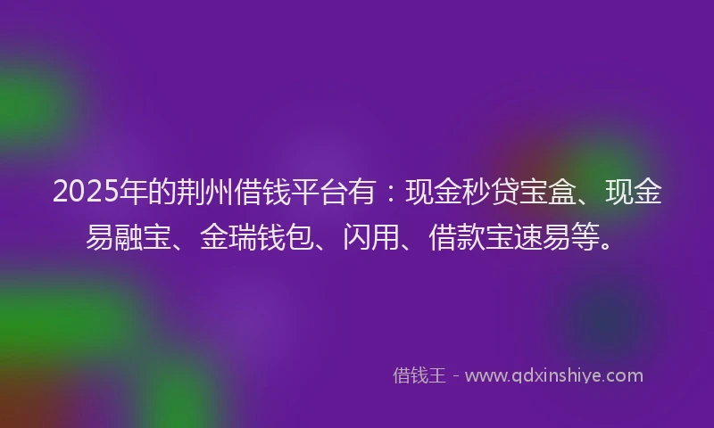 2025年的荆州借钱平台有：现金秒贷宝盒、现金易融宝、金瑞钱包、闪用、借款宝速易等。