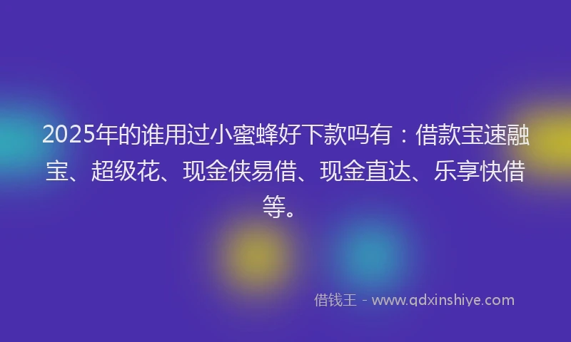 2025年的谁用过小蜜蜂好下款吗有：借款宝速融宝、超级花、现金侠易借、现金直达、乐享快借等。