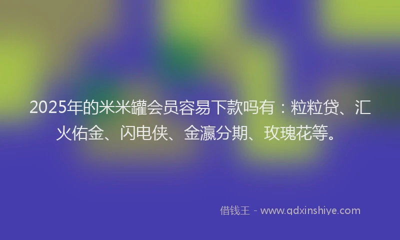 2025年的米米罐会员容易下款吗有：粒粒贷、汇火佑金、闪电侠、金瀛分期、玫瑰花等。