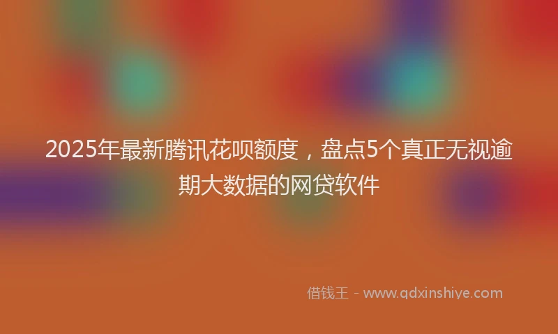 2025年最新腾讯花呗额度，盘点5个真正无视逾期大数据的网贷软件