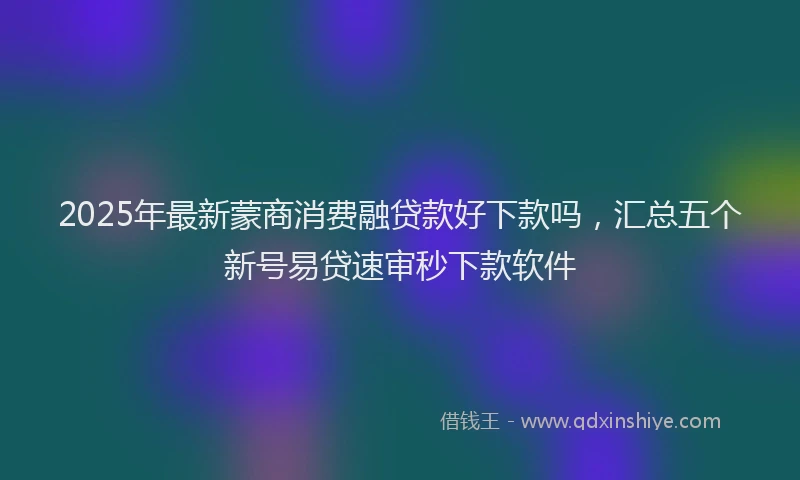 2025年最新蒙商消费融贷款好下款吗，汇总五个新号易贷速审秒下款软件