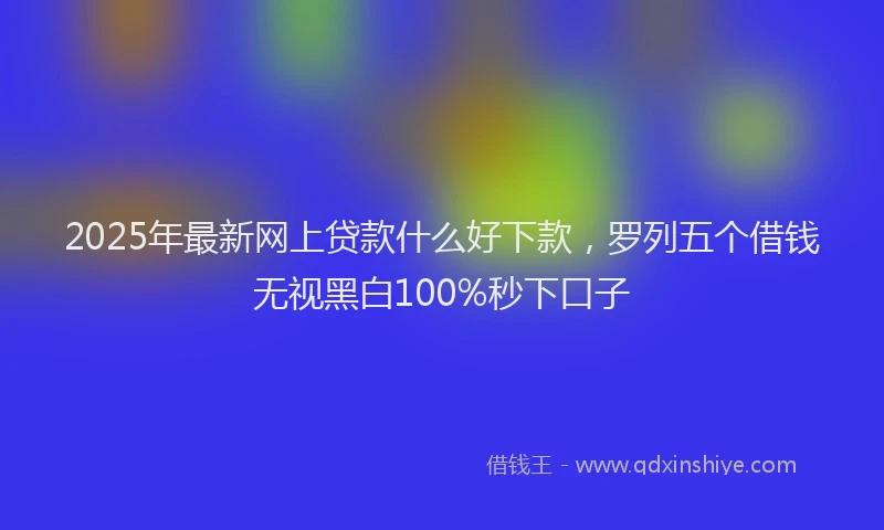 2025年最新网上贷款什么好下款，罗列五个借钱无视黑白100%秒下口子