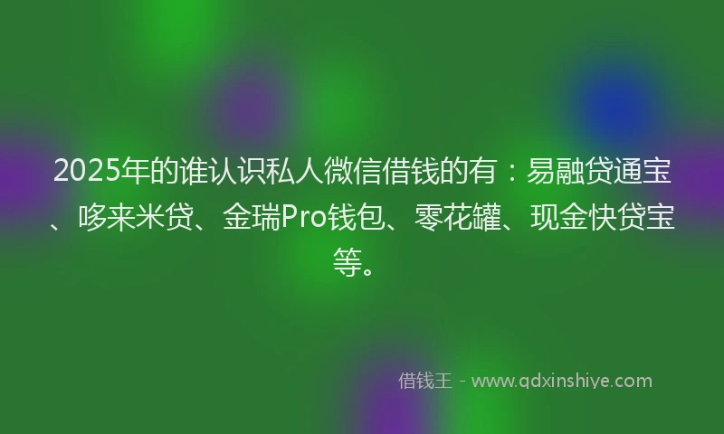 2025年的谁认识私人微信借钱的有：易融贷通宝、哆来米贷、金瑞Pro钱包、零花罐、现金快贷宝等。