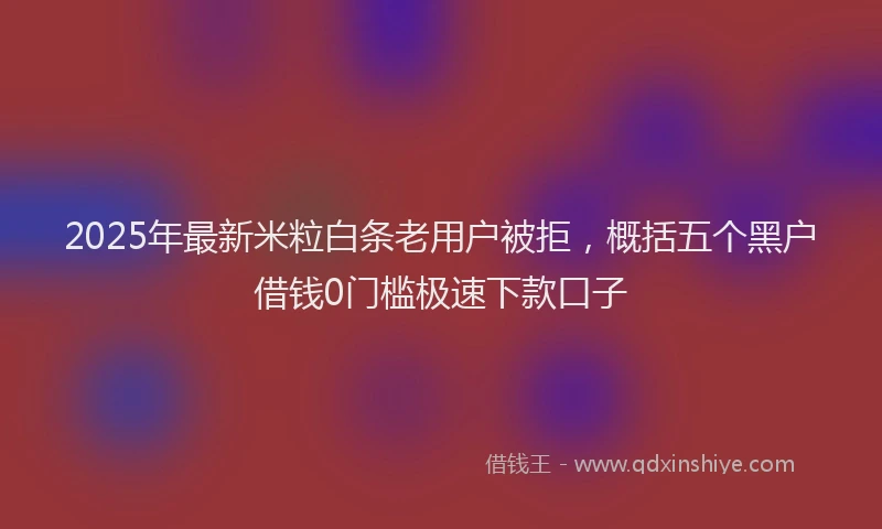 2025年最新米粒白条老用户被拒，概括五个黑户借钱0门槛极速下款口子