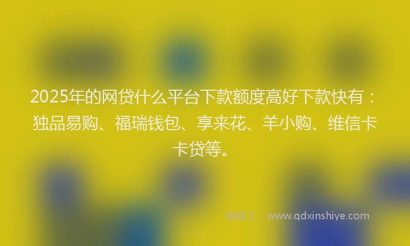 2025年的网贷什么平台下款额度高好下款快有：独品易购、福瑞钱包、享来花、羊小购、维信卡卡贷等。