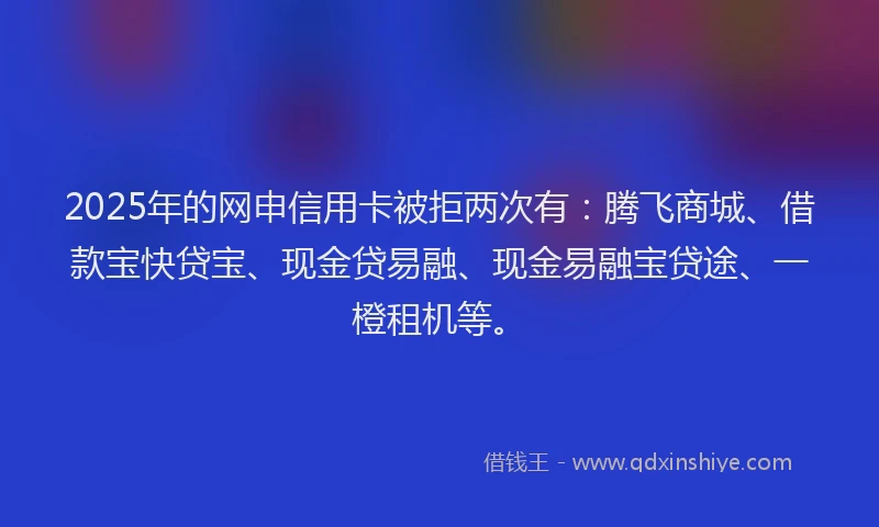 2025年的网申信用卡被拒两次有：腾飞商城、借款宝快贷宝、现金贷易融、现金易融宝贷途、一橙租机等。