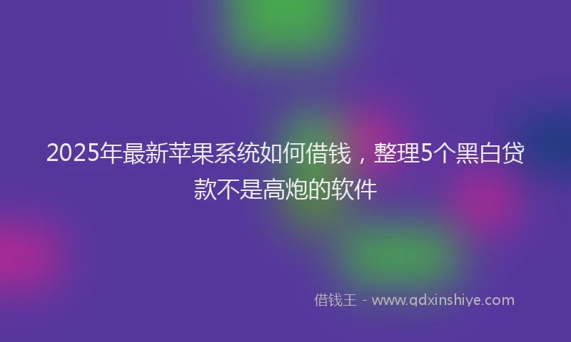 2025年最新苹果系统如何借钱，整理5个黑白贷款不是高炮的软件