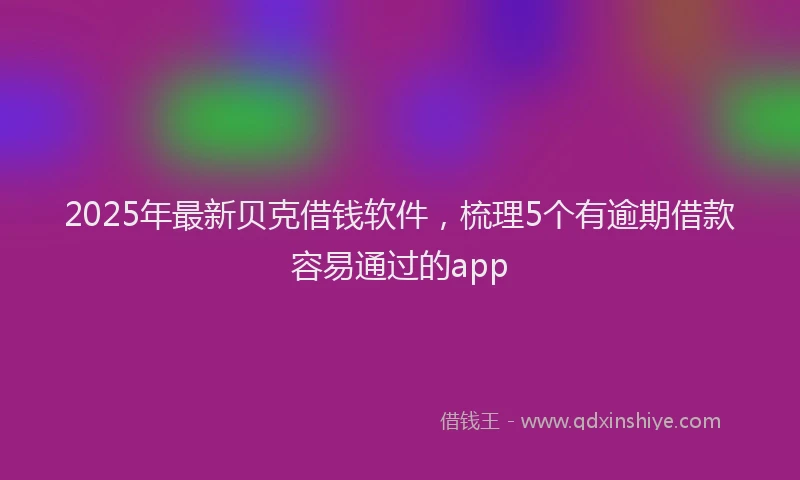 2025年最新贝克借钱软件，梳理5个有逾期借款容易通过的app